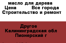 масло для дерева › Цена ­ 200 - Все города Строительство и ремонт » Другое   . Калининградская обл.,Пионерский г.